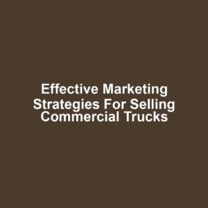 Effective Marketing Strategies for Selling Commercial Trucks