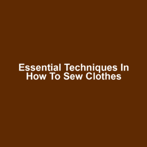 Essential Techniques in How to Sew Clothes