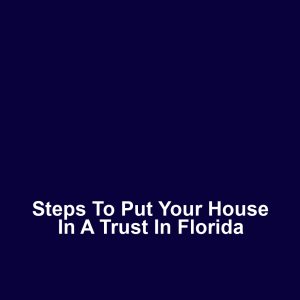 Steps to Put Your House in a Trust in Florida