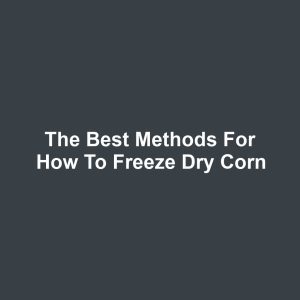 The Best Methods for How to Freeze Dry Corn