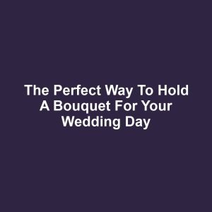 The Perfect Way to Hold a Bouquet for Your Wedding Day