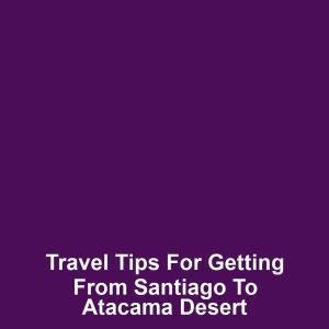 Travel tips for getting from santiago to atacama desert