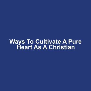 Ways to Cultivate a Pure Heart as a Christian