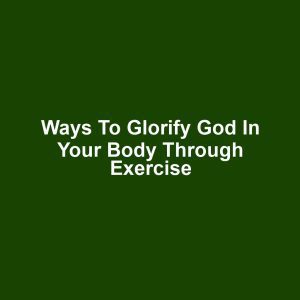 Ways to Glorify God in Your Body Through Exercise