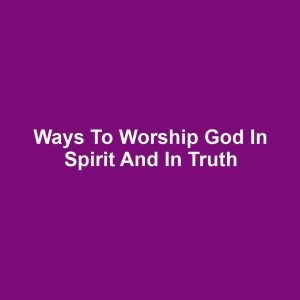Ways to Worship God in Spirit and in Truth